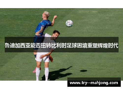 鲁迪加西亚能否扭转比利时足球困境重塑辉煌时代