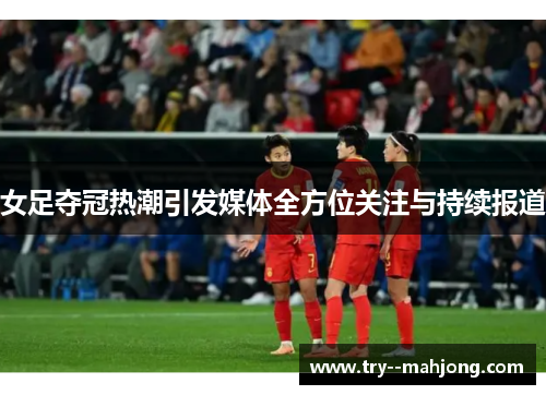 女足夺冠热潮引发媒体全方位关注与持续报道