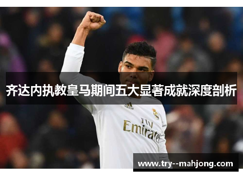 齐达内执教皇马期间五大显著成就深度剖析 齐达内执教皇马期间五大显著成就深度剖析