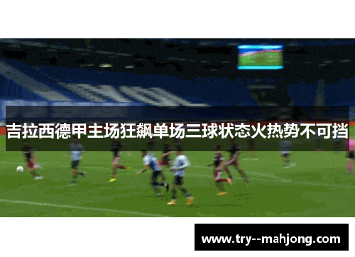 吉拉西德甲主场狂飙单场三球状态火热势不可挡 吉拉西德甲主场狂飙单场三球状态火热势不可挡